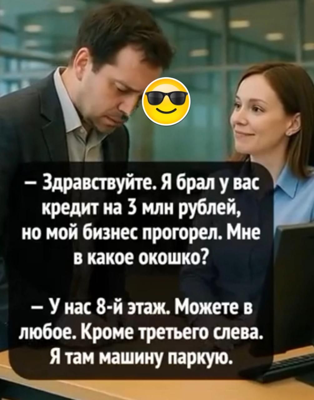 — Здравствуйте. Я брал у вас кредит на 3 млн рублей, но мой бизнес прогорел. Мне в какое окошко?  
— У нас 8-й этаж. Можете в любое. Кроме третьего слева. Я там машину паркую.