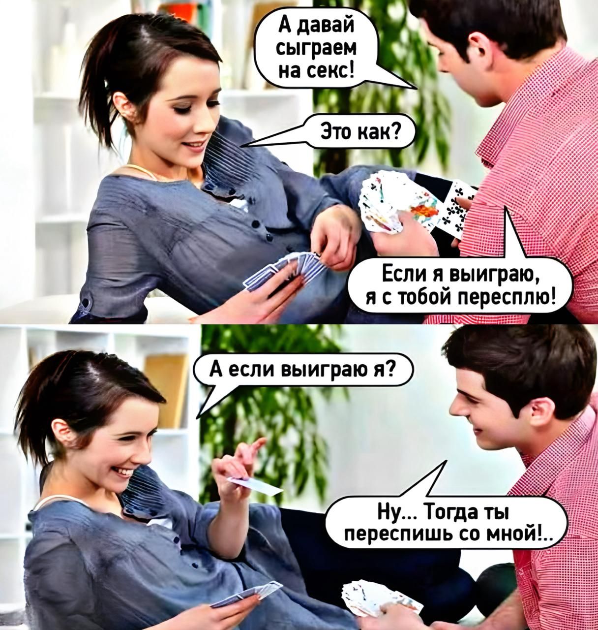 А давай сыграем на секс!
Это как?
Если я выиграю, я с тобой пересплю!
А если выиграю я?
Ну... Тогда ты переспишь со мной!.