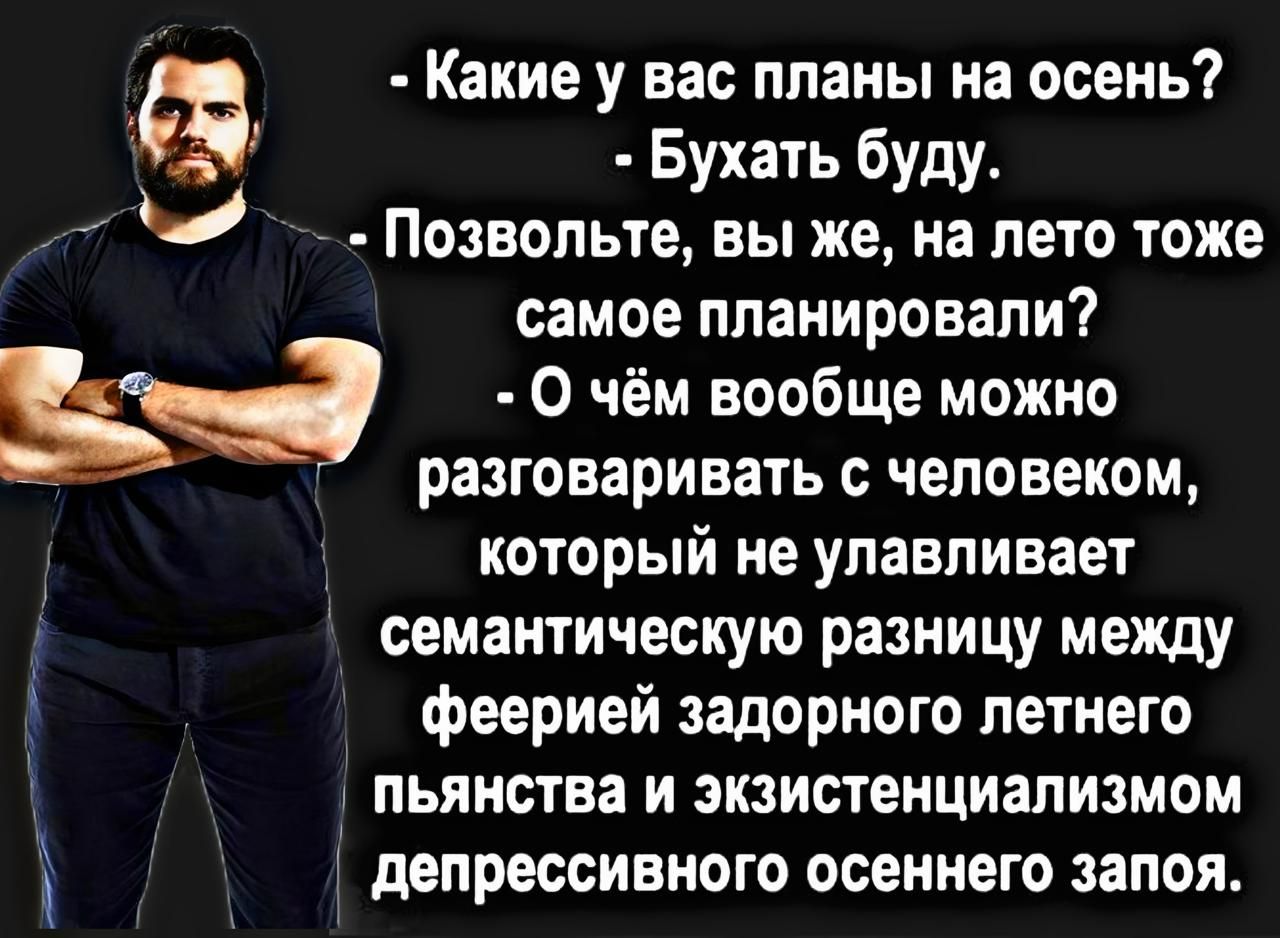 - Какие у вас планы на осень?  
- Бухать буду.  
- Позвольте, вы же, на лето тоже самое планировали?  
- О чём вообще можно разговаривать с человеком, который не улавливает семантическую разницу между феерией задорного летнего пьянства и экзистенциализмом депрессивного осеннего запоя.