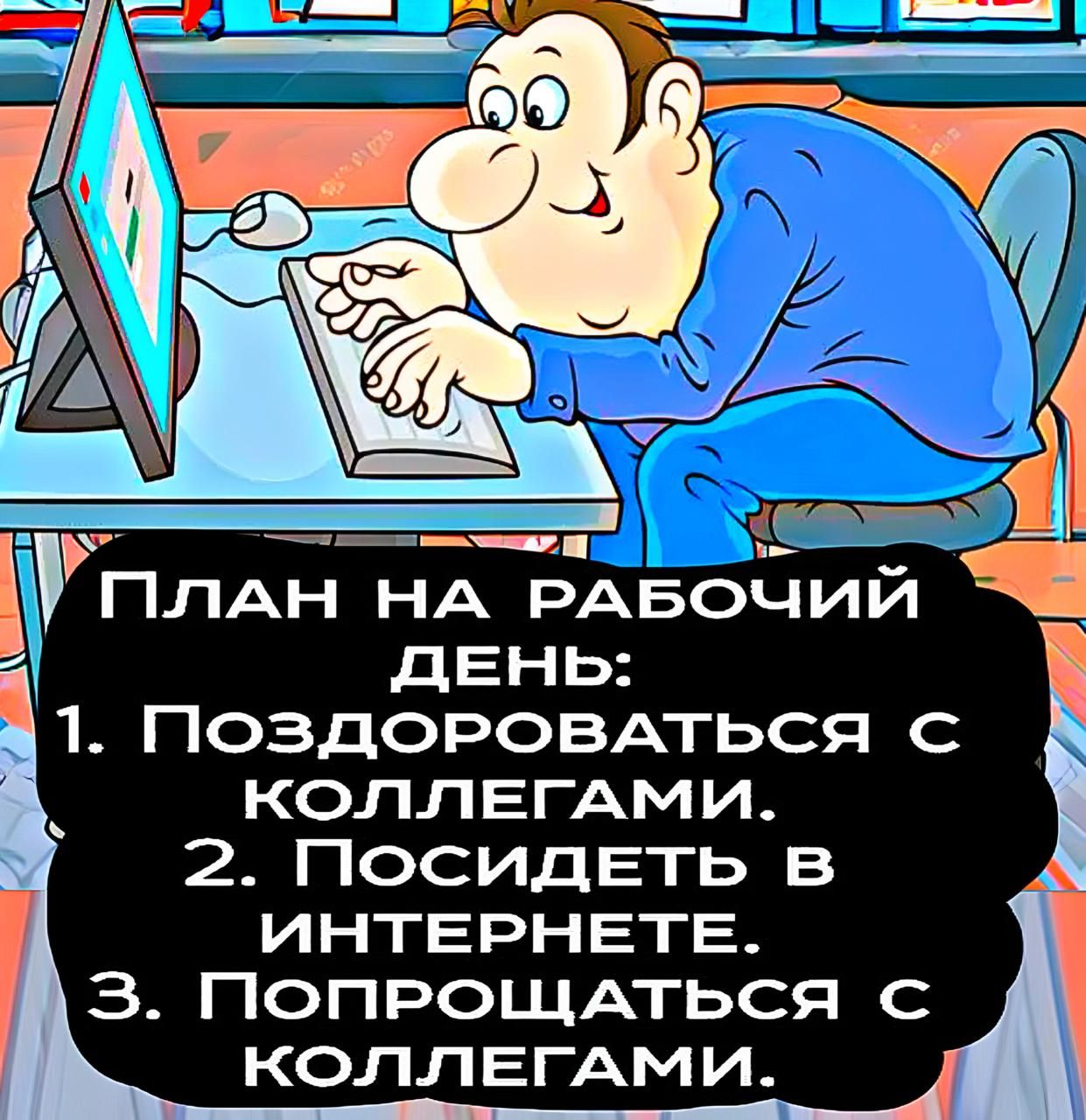 План на рабочий день:
1. Поздороваться с коллегами.
2. Посидеть в интернете.
3. Попрощаться с коллегами.