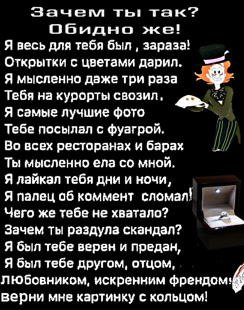 Зачем ты так? Обидно же!
Я весь для тебя был, зараза!
Открытки с цветами дарил.
Я мысленно даже три раза
Тебя на курорты свозил.
Я самые лучшие фото
Тебе посылал с фугурой.
Во всех ресторанах и барах
Ты мысленно ела со мной.
Я лайкал тебя дни и ночи,
Я палец об комментарий сломал!
Чего же тебе не хватало?
Зачем ты раздула скандал?
Я был тебе верен и предан,
Я был тебе другом, отцом,
Любовником, искренним другом!
Верни мне картинку с кольцом!