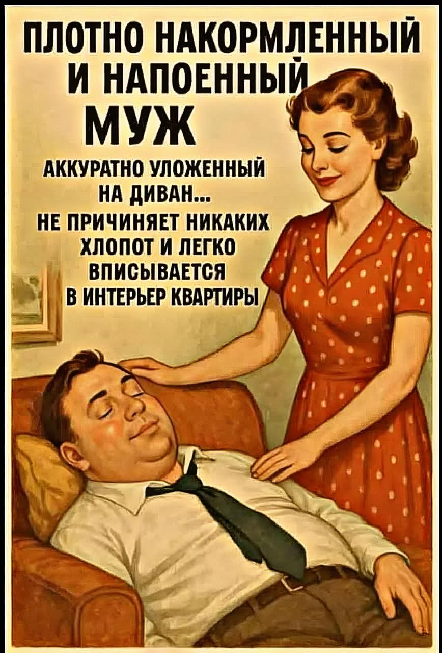 ПЛОТНО НАКОРМЛЕННЫЙ И НАПОЕННЫЙ МУЖ
АККУРАТНО УЛОЖЕННЫЙ НА ДИВАН...
НЕ ПРИЧИНЯЕТ НИКАКИХ ХЛОПОТ И ЛЕГКО ВПИСЫВАЕТСЯ В ИНТЕРЬЕР КВАРТИРЫ