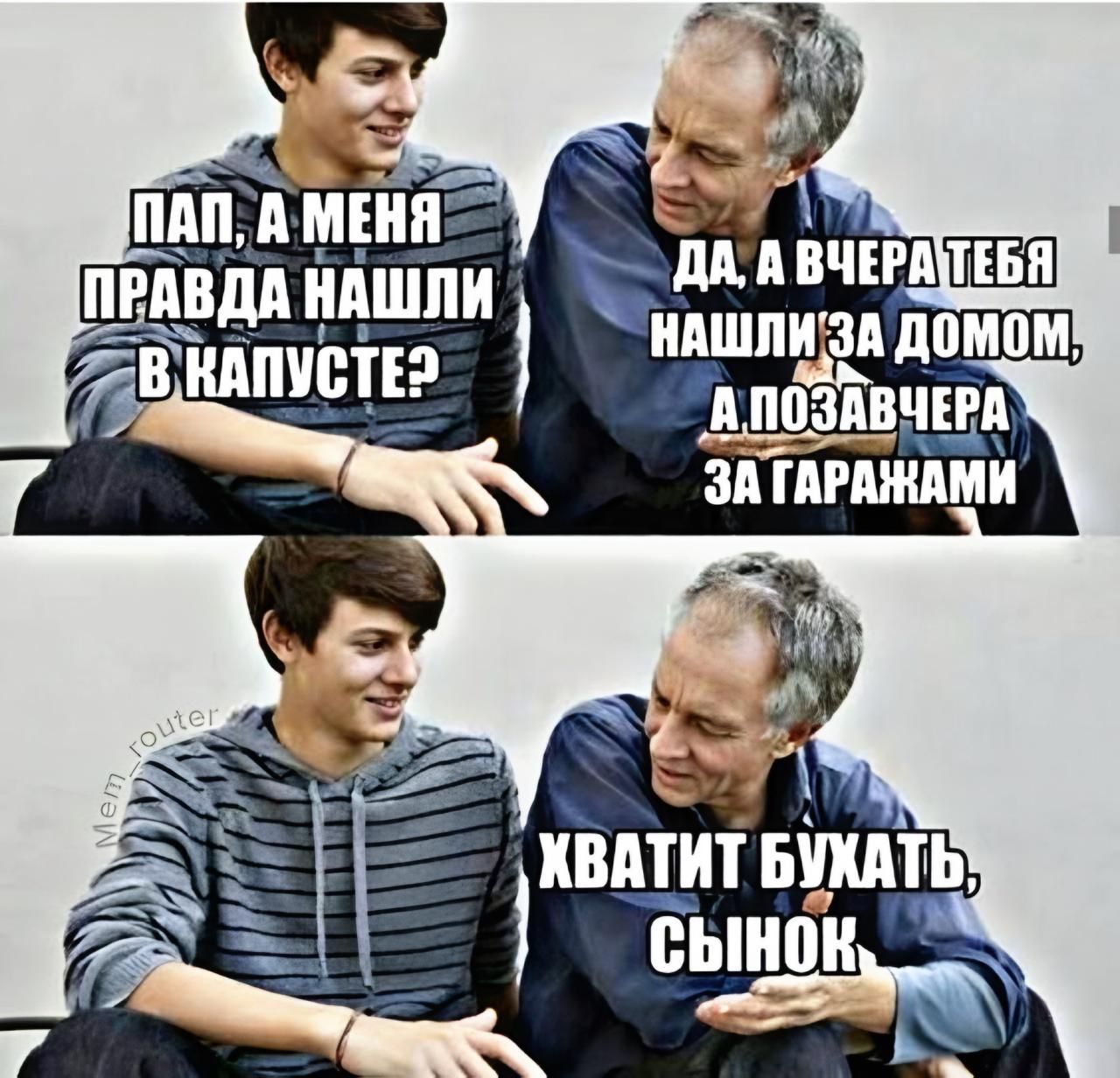 Пап, а меня правда нашли в капусте? Да, а вчера тебя нашли за домом, а позавчера за гаражами. Хватит бухать, сынок.