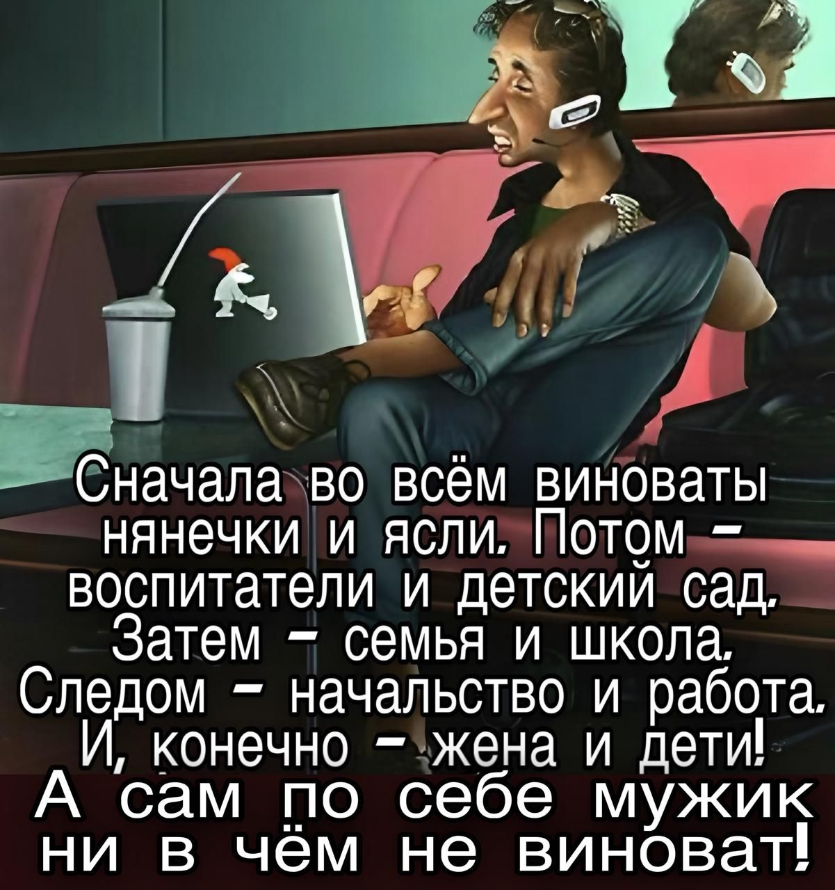 Сначала во всём виноваты нянечки и ясли. Потом – воспитатели и детский сад. Затем – семья и школа. Следом – начальность и работа. И, конечно – жена и дети! А сам по себе мужик ни в чём не виноват!