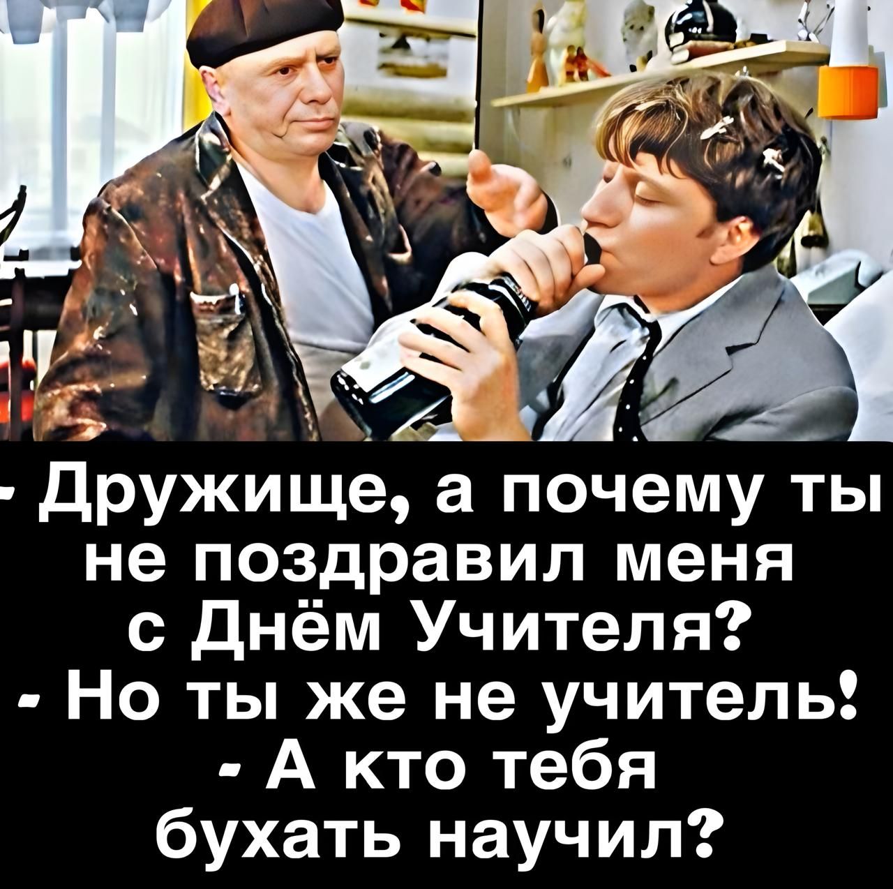 Дружище, а почему ты не поздравил меня с Днём Учителя? - Но ты же не учитель! - А кто тебя бухать научил?
