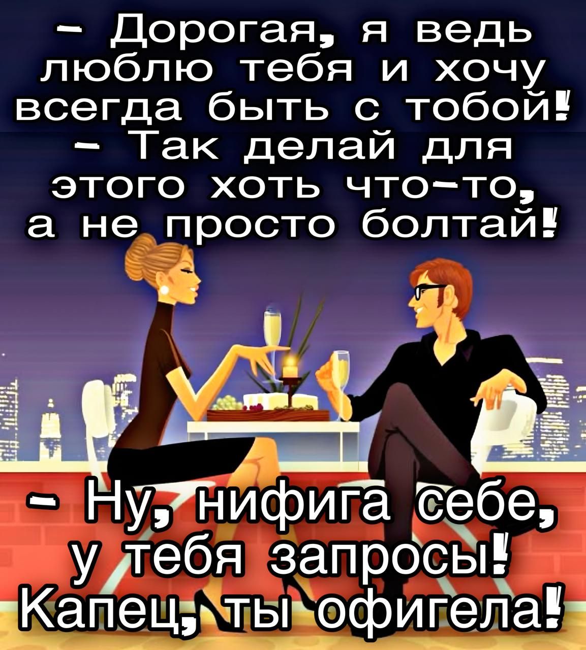 – Дорогая, я ведь люблю тебя и хочу всегда быть с тобой!  – Так делай для этого хоть что-то, а не просто болтай!  – Ну, нифига себе, у тебя запросы! Капец, ты офигела!