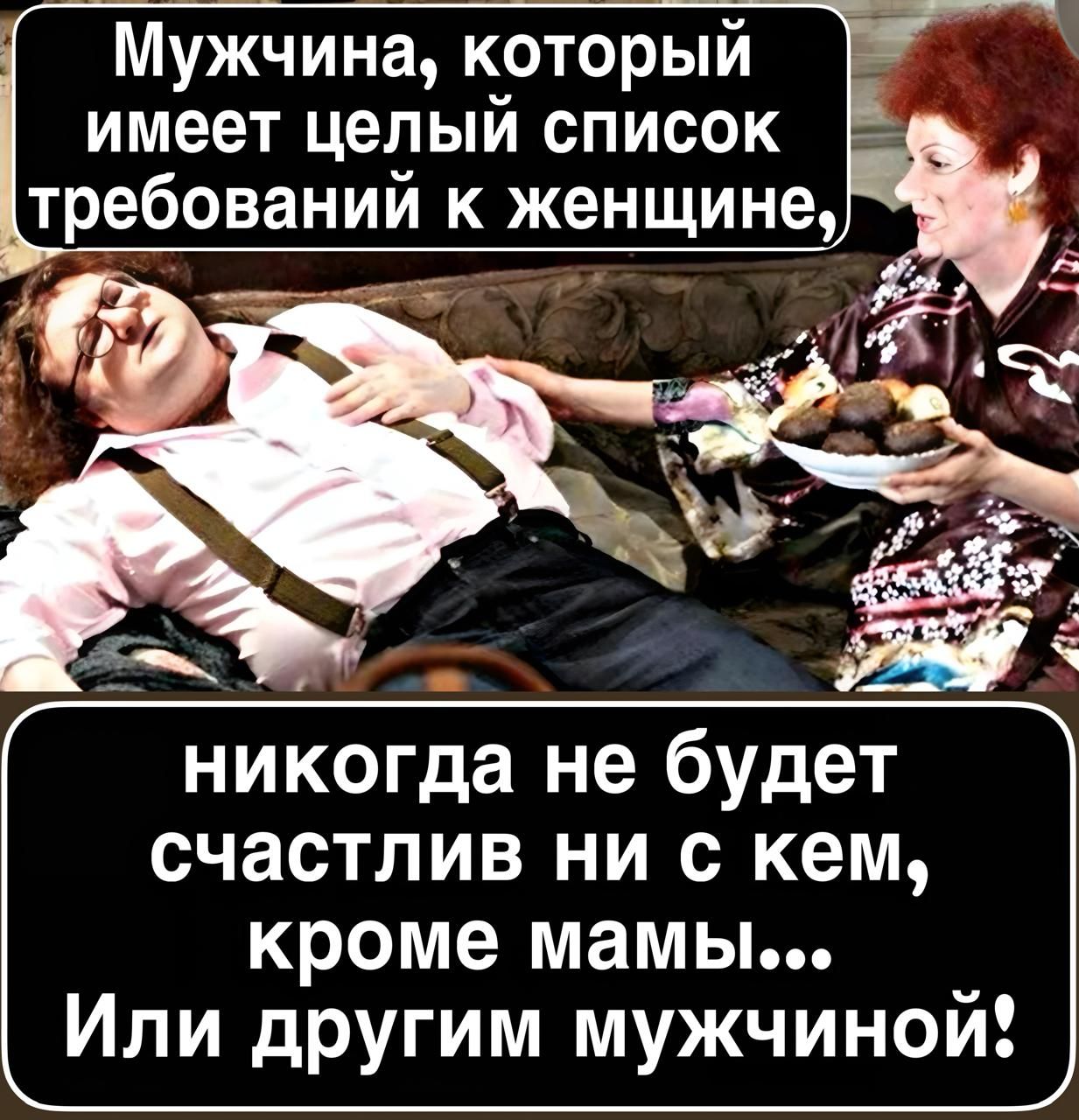 Мужчина, который имеет целый список требований к женщине,
никогда не будет счастлив ни с кем, кроме мамы...
Или другим мужчиной!