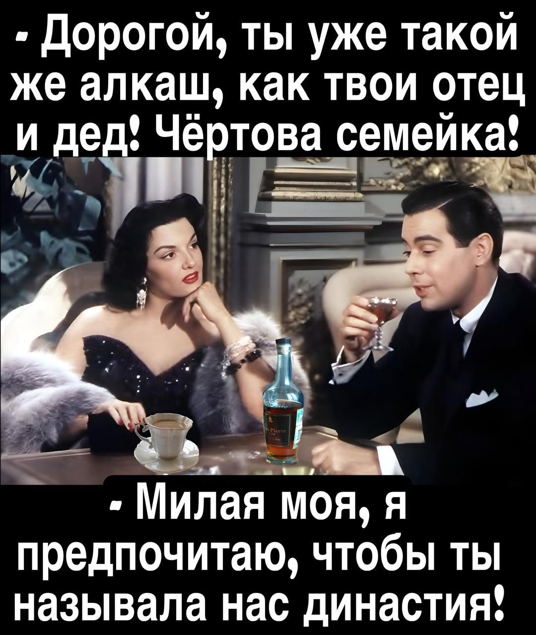 Дорогой, ты уже такой же алкаш, как твой отец и дед! Чёртова семейка!
Милая моя, я предпочитаю, чтобы ты называла нас династией!