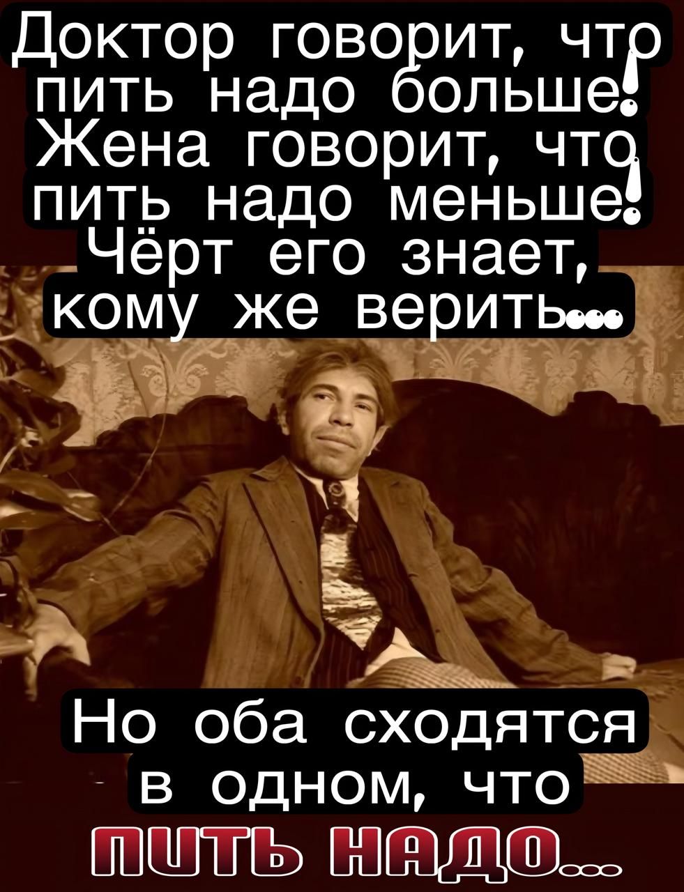 Доктор говорит, что пить надо больше! Жена говорит, что пить надо меньше! Чёрт его знает, кому же верить... Но оба сходятся в одном, что пить надо...