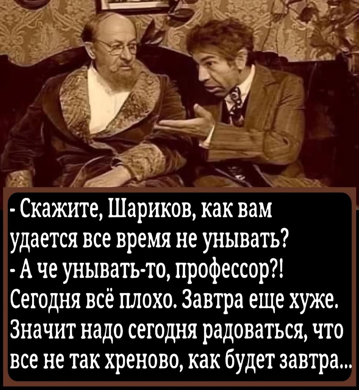- Скажите, Шариков, как вам удаётся всё время не унывать? - А че унывать-то, профессор?! Сегодня всё плохо. Завтра еще хуже. Значит надо сегодня радоваться, что все не так хреново, как будет завтра...