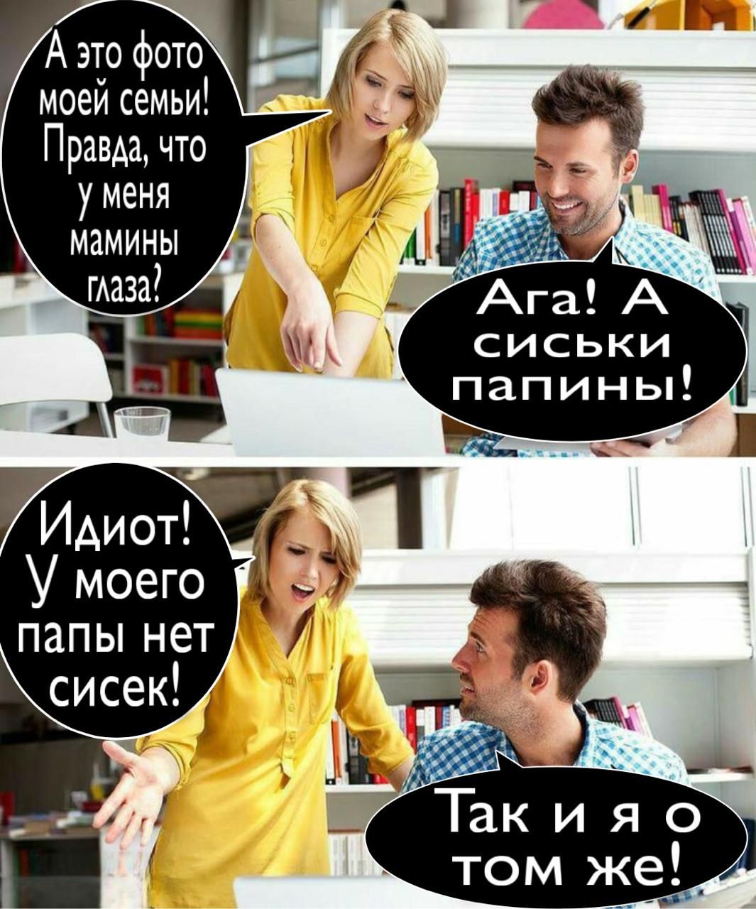 А это фото моей семьи! Правда, что у меня мамины глаза?\nАга! А сиськи папины!\nИдиот! У моего папы нет сисек!\nТак и я о том же!