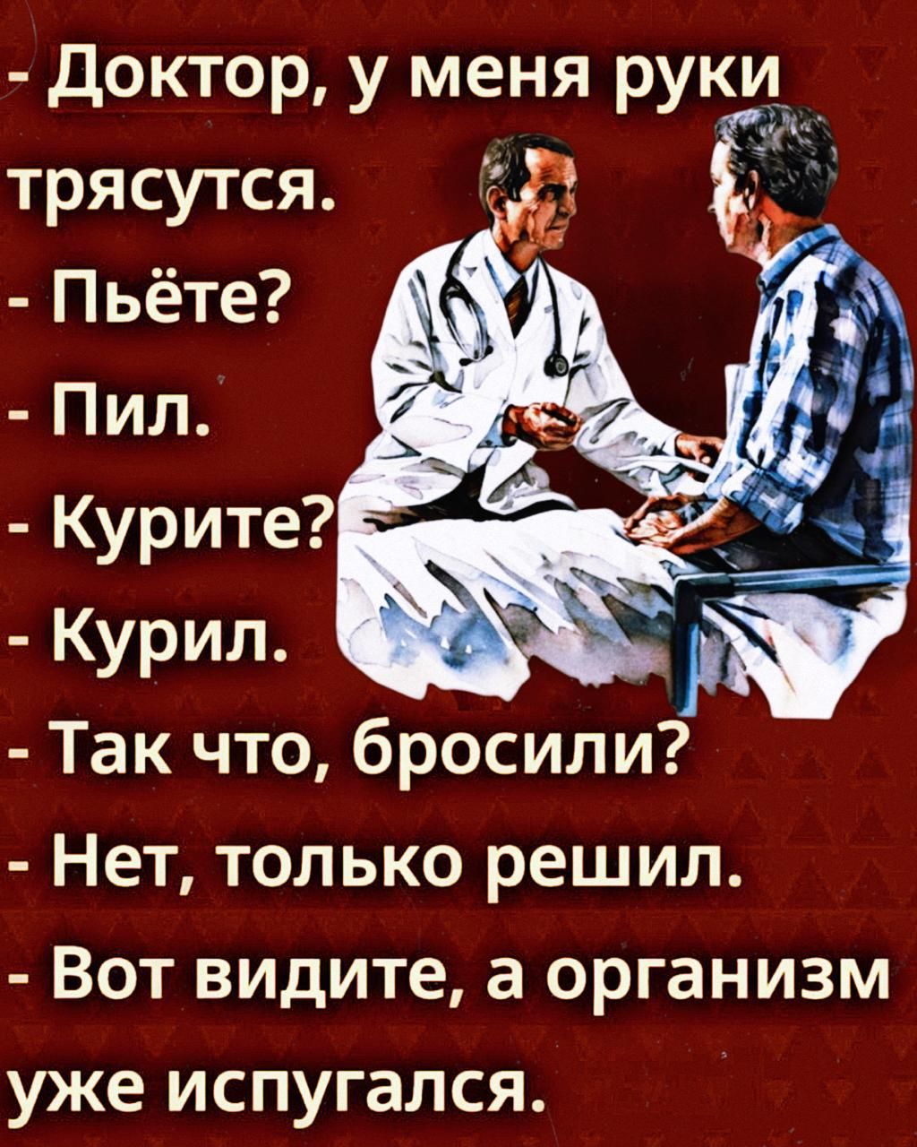- Доктор, у меня руки трясутся. - Пьёте? - Пил. - Курите? - Курил. - Так что, бросили? - Нет, только решил. - Вот видите, а организм уже испугался.