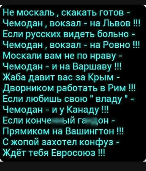 г Не МОСКЭЛЬ СКЭКЗТЬ ГОТОВ Чемодан вокзал на Львов Если русских видеть больно Чемодан вокзал на Ровно Москали вам не по нраву Чемодан и на Варшаву Жаба давит вас за Крым Дворником работать в Рим Если любишь свою владу Чемодан и у Канаду Если кончеый гэцон Прямиком на Вашингтон С жопой захотел конфуз Ждёт тебя Евросоюз