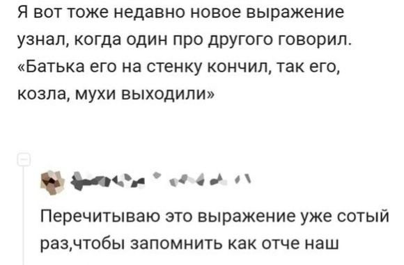 Я вот тоже недавно новое выражение узнал когда один про другого говорил Батька его на стенку кончил так его козла мухи выходили ч о п Перечитываю ЭТО выражение уже СОТЫЙ разчтобы запомнить как отче наш