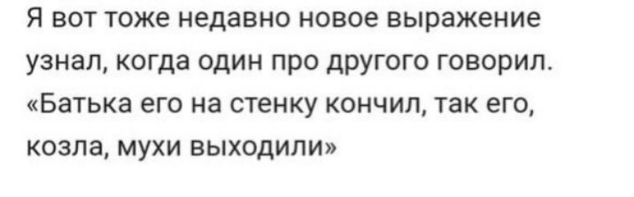 Я вот тоже недавно новое выражение узнал когда один про другого говорил Батька его на стенку кончил так его козла мухи выходили