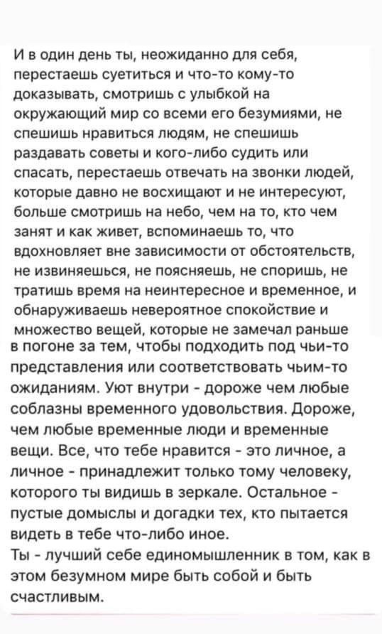 И в один день ты неожиданно для себя перестаешь суетиться и что то кому то доказывать смотришь с улыбкой на окружающий мир со всеми его безумиями не спешишь нравиться людям не спешишь раздавать советы и кого либо судить или спасать перестаешь отвечать на звонки людей которые давно не восхищают и не интересуют больше смотришь на небо чем на то кто ч