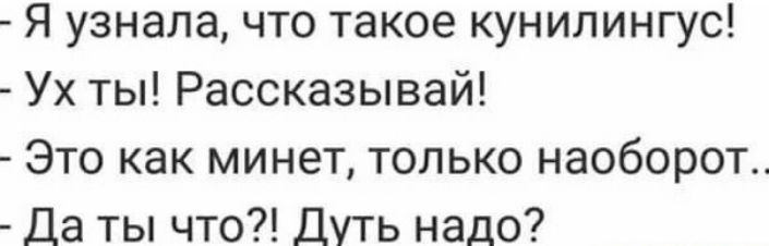 Я узнала, что такое куннилингус! - Ух ты! Рассказывай! - Это как минет, только наоборот.. - Да ты что?! Дуть надо?
