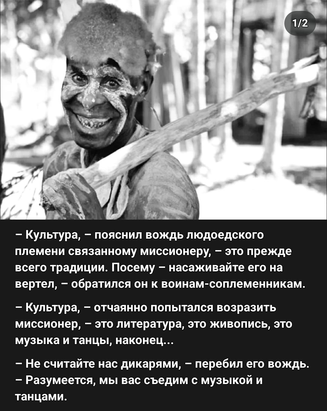 – Культура, – пояснил вождь людоедского племени связанному миссионеру, – это прежде всего традиции. Посему – насыщайте его на вертел, – обратился он к воинaм-соплеменникам.

– Культура, – отчаянно попытался возразить миссионер, – это литература, это живопись, это музыка и танцы, наконец...

– Не считайте нас дикарями, – перебил его вождь. – Понимаете, мы вас съедим с музыкой и танцами...