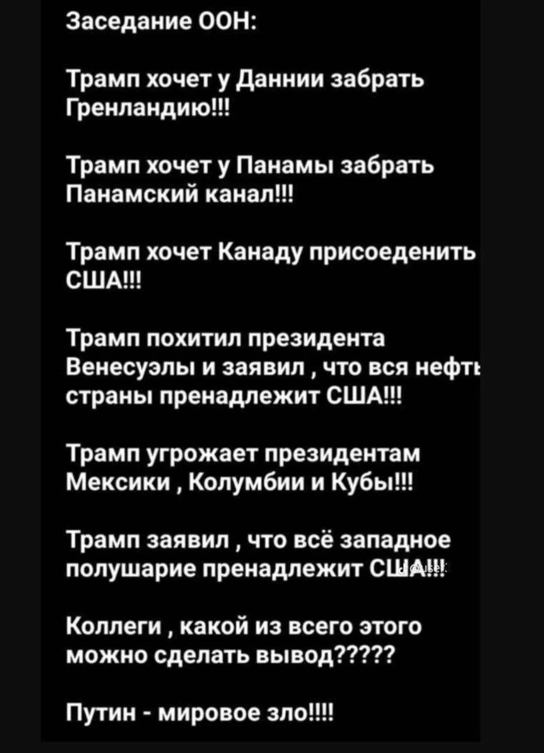 Заседание ООН: Трамп хочет у Дании забрать Гренландию!!! Трамп хочет у Панамы забрать Панамский канал!!! Трамп хочет Канаду присоединить США!!! Трамп похитил президента Венесуэлы и заявил, что вся нефть страны принадлежит США!!! Трамп угрожает президентам Мексики, Колумбии и Кубы!!! Трамп заявил, что всё западное полушарие принадлежит США!!! Коллеги, какой из всего этого можно сделать вывод?????? Путин — мировое зло!!!!