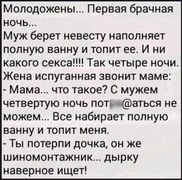 Молодожены Первая брачная ночь Муж берет невесту наполняет полную ванну и топит ее И ни какого секса Так четыре ночи Жена испуганная звонит маме Мама что такое С мужем четвертую ночь пот аться не можем Все набирает полную ванну и топит меня Ты потерпи дочка он же шиномонтажник дырку наверное ищет