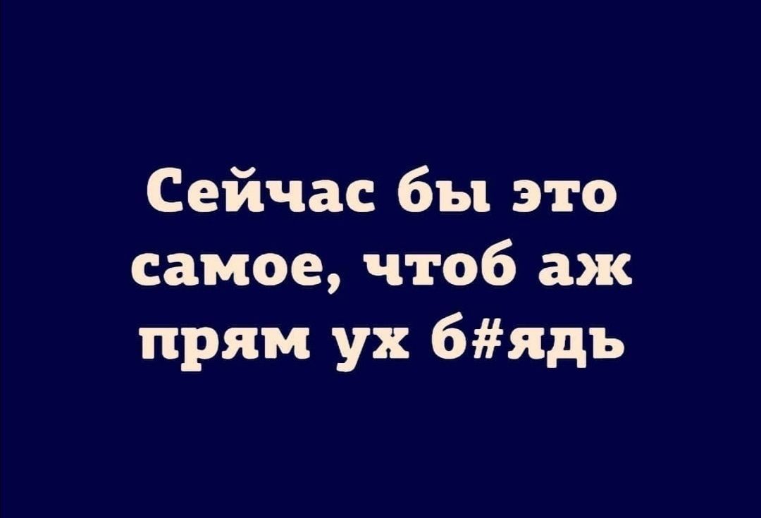 Сейчас бы это самое чтоб аж прям ух 6ядь