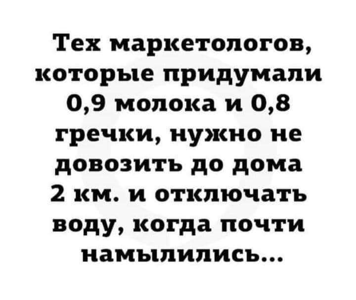 Тех маркетологов которые придумали 09 молока и 08 гречки нужно не довозитъ до дома 2 км и отключать воду когда почти намыпипись