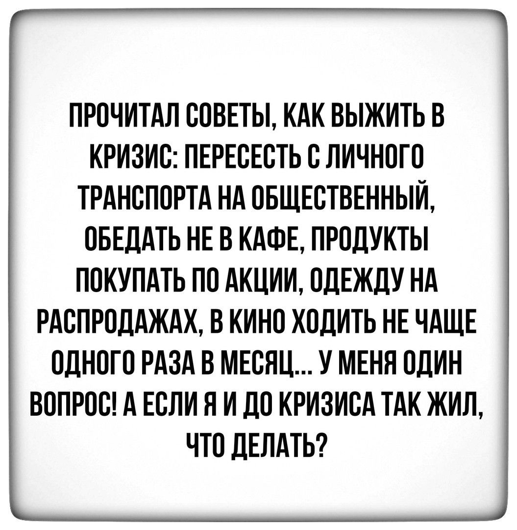 ПРОЧИТАЛ СОВЕТЫ КАК ВЫЖИТЬ В КРИЗИС ПЕРЕОЕОТЬ О ЛИЧНОГО ТРАНСПОРТА НА ОБЩЕСТВЕННЫЙ ОБЕДАТЬ НЕ В КАФЕ ПРОДУКТЫ ПОКУПАТЬ ПО АКЦИИ ОДЕЖДУ НА РАСПРОДАЖАХ В КИНО ХОДИТЬ НЕ ЧАЩЕ ОДНОГО РАЗА В МЕСЯЦ У МЕНЯ ОДИН ВОПРОО А ЕОЛИ Я И ДО КРИЗИОА ТАК ЖИЛ ЧТО ДЕЛАТЬ