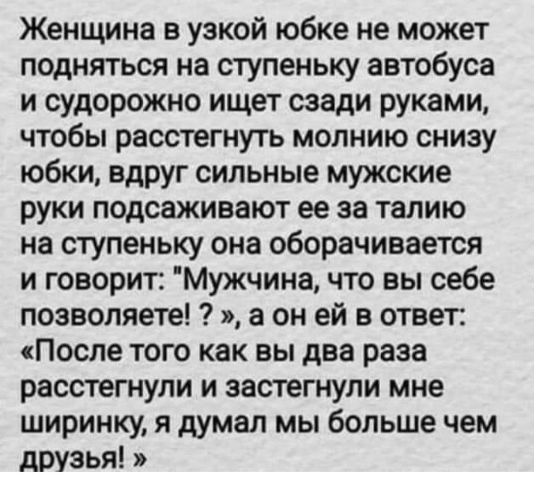 Женщина в узкой юбке не может подняться на ступеньку автобуса и судорожно ищет сзади руками чтобы расстегнуть молнию снизу юбки вдруг сильные мужские руки подсаживают ее за талию на ступеньку она оборачивается и говорит Мужчина что вы себе позволяете а он ей в ответ После того как вы два раза расстегнули и застегнули мне ширинку я думал мы больше чем друзья