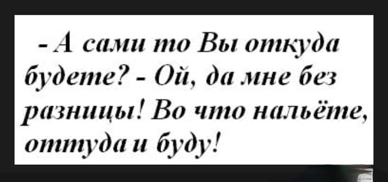 А сами то Вы опщгда будете Ой да мне без разницы Во что нальёте оттуда и буду