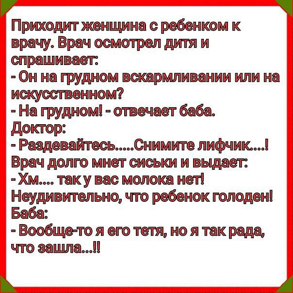 Во ь приходитжвищинесребеикоик  врачу. Врач осмотрел дитя и  спрашивает:   он на грудном вскармливании или на  искусственном?  На грудном!  Отвечает баба. Доктор:   раздевайтесь.....снимите лифчик....! Врач долго мнет сиськи и выдает: хм.... Таку вас молока нет!  Неудивительно, что ребенок голоден!  Баба:  вообщето я его тетя, но я так рада, что зашла...!! Зна нонооен нн