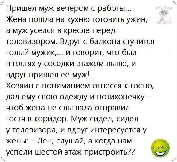 Пришел муж вечером с работы Жена пошла на кухню готовить ужин а муж уселся в кресле перед телевизором Вдруг с балкона стучится голый мужик и говорит что был в гостях у соседки этажом выше и вдруг пришел ее муж Хозяин с пониманием отнесся к гостю дал ему свою одежду и потихонечку чтоб жена не слышала отправил гостя в коридор Муж сидел сидел у телевизора и вдруг интересуется у жены Лен слушай а когд