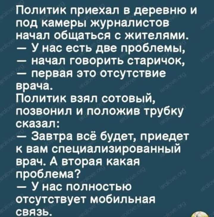 Политик приехал в деревню и под камеры журналистов начал общаться с жителями У нас есть две проблемы начал говорить старичок первая это отсутствие врача Политик взял сотовый позвонил и положив трубку сказал Завтра всё будет приедет к вам специализированный врач А вторая какая проблема У нас полностью отсутствует мобильная связь _