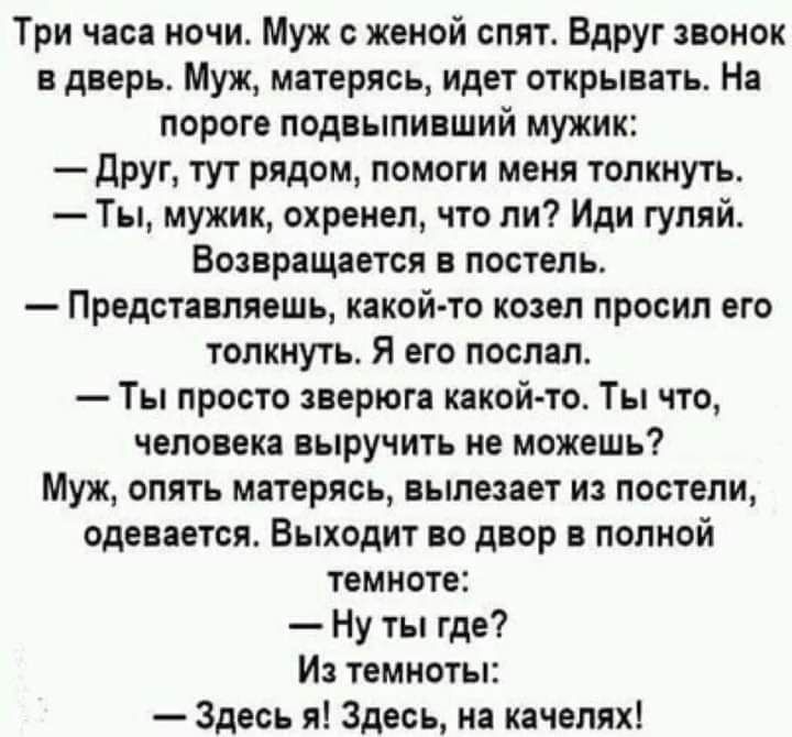 Три часа ночи Муж женой спят Вдруг звонок в дверь Муж матерясь идет открывать На пороге подвыпивший мужик друг тут рядом помоги меня толкнуть Ты мужик охренеп что ли Иди гуляй Возвращается в постель Представляешь какой то козел просил его толкнуть Я его поспал Ты просто зверюга какойто Ты что человека выручить не можешь Муж опять матерясь вылезает из постели одевается Выходит во двор в полной темн