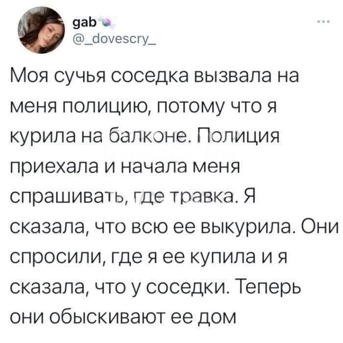 9аЬ а _10уезсгу_ Моя сучья соседка вызвала на меня полицию потому что я курила на балконе Полиция приехала и начала меня спрашивачь где травка Я сказала что всю ее выкурила Они спросили где я ее купила и я сказала что у соседки Теперь они обыскивают ее дом