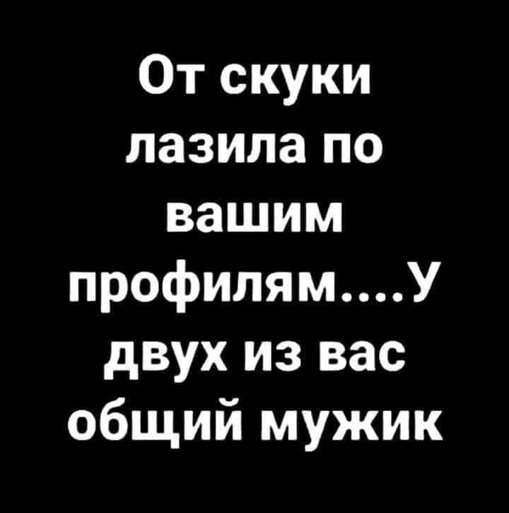 От скуки лазила по вашим профилямУ двух из вас общий мужик