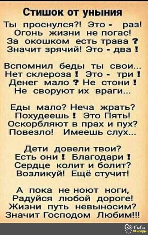 Стишок ОТ УНЫНИЯ Ты проснулся Это раз Огонь жизни не погас За окошком есть трава Значит зрячий Это два Вспомнил беды ты свои Нет склероза Это три денег мало Не стони Не своруют их враги Еды мало Неча жрать Похудеешь Это Пять Оскорбляют в прах и пух Повезло Имеешь слух дети довели твои Есть они Благодари Сердце колит и болит Возликуй Ещё стучит А пока не ноют ноги Радуйся любой дороге Жизни путь не