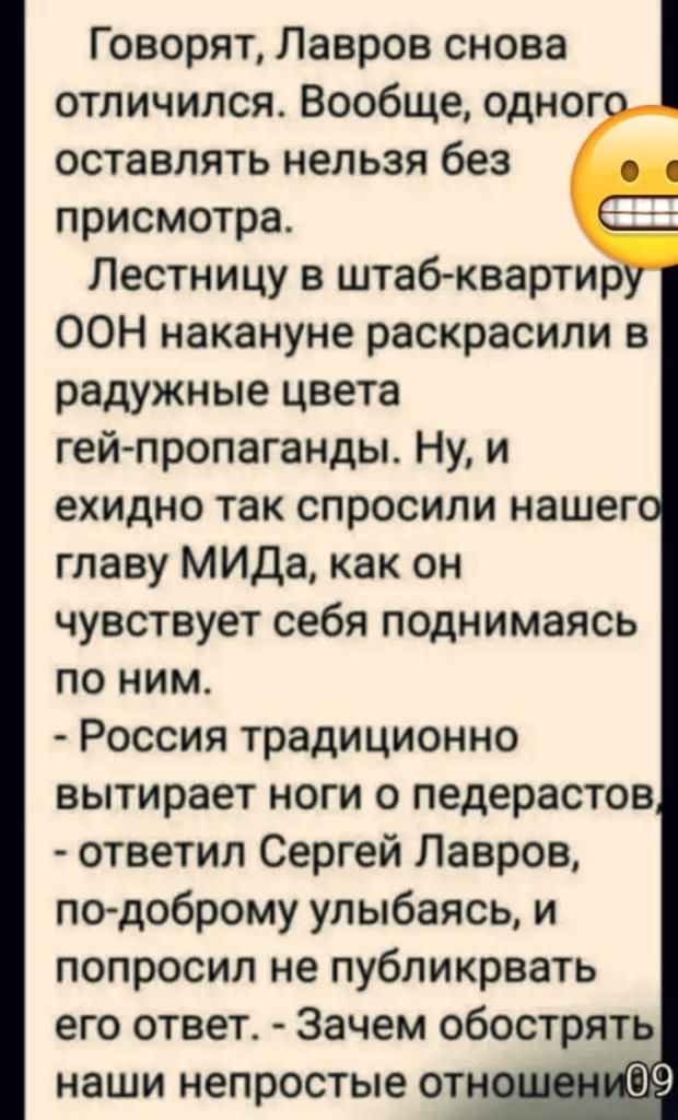 Говорят Лавров снова отличился Вообще одног оставлять нельзя без присмотра Лестницу в штабквартир ООН накануне раскрасили в радужные цвета гей пропаганды Ну и ехидно так спросили нашег главу МИДа как он чувствует себя поднимаясь по ним Россия традиционно вытирает ноги 0 педерастов ответил Сергей Лавров по доброму улыбаясь и попросил не публикрвать его ответ Зачем обострять наши непростые отн