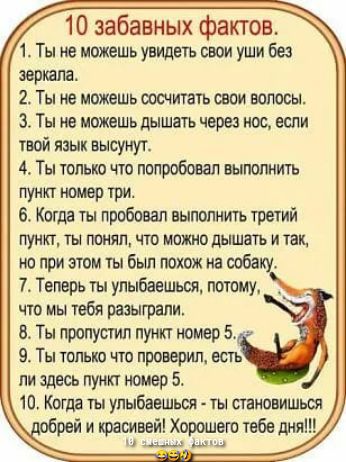 10 забавных фактов 1 Ты не можешь увидеть свои уши без зершш 2 Ты не можешь сосчитать овом волосы 3 Ты не можешь дышать норе нос если пой язык высунул 4 Ты только что попробовал выполнить пункт три 6 Коша ты пробовал выполнить третий пункт ты тжял что шото дышшь и так но при эти ты был похож на ооба 7 Телорь ты улыбаешьоя потому что мы тебя разыграли 8 Ты пропустил пункт номер 5 9 Ты только что пр
