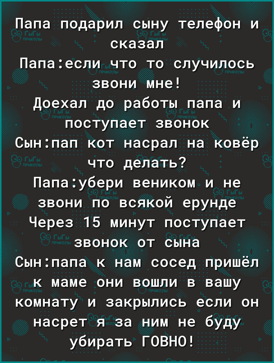 Папа подарил сыну телефон и сказал Папаесли что то случилось звони мне Доехал до работы папа и поступает звонок Сынпап кот насрал на ковёр что делать Папаубери веником и не звони по всякой ерунде Через 15 минут поступает звонок от сына Сынпапа к нам сосед пришёл к маме они вошли в вашу комнату и закрылись если он насрет я за ним не буду убирать ГОВНО