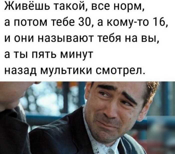 Живёшь такой все норм а потом тебе 30 а кому то 16 и они называют тебя на вы а ты пять минут назад мультики смотрел