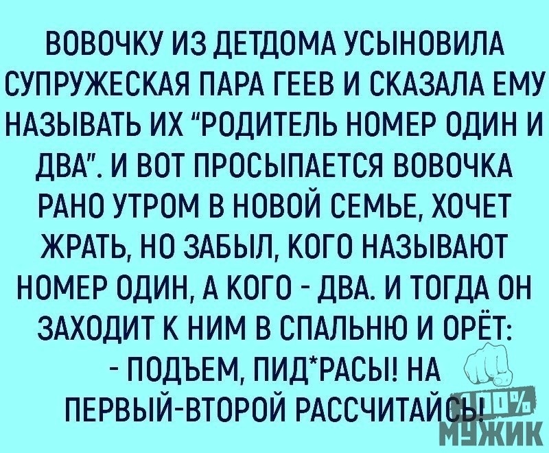 ВОВОЧКУ ИЗ ДЕТДОМА УСЫНОВИЛА СУПРУЖЕСКАЯ ПАРА ГЕЕВ И СКАЗАЛА ЕМУ НАЗЫВАТЬ ИХ РОДИТЕЛЬ НОМЕР ОДИН И ДВА И ВОТ ПРОСЫПАЕТСЯ ВОВОЧКА РАНО УТРОМ В НОВОЙ СЕМЬЕ ХОЧЕТ ЖРАТЬ НО ЗАБЫЛ КОГО НАЗЫВАЮТ НОМЕР ОДИН А КОГО ДВА И ТОГДА ОН ЗАХОДИТ К НИМ В СПАЛЬНЮ И ОРЁТ ПОДЪЕМ ПИД РАСЫ НА 99 ПЕРВЫЙ ВТОРОЙ РАССЧИТАЙ