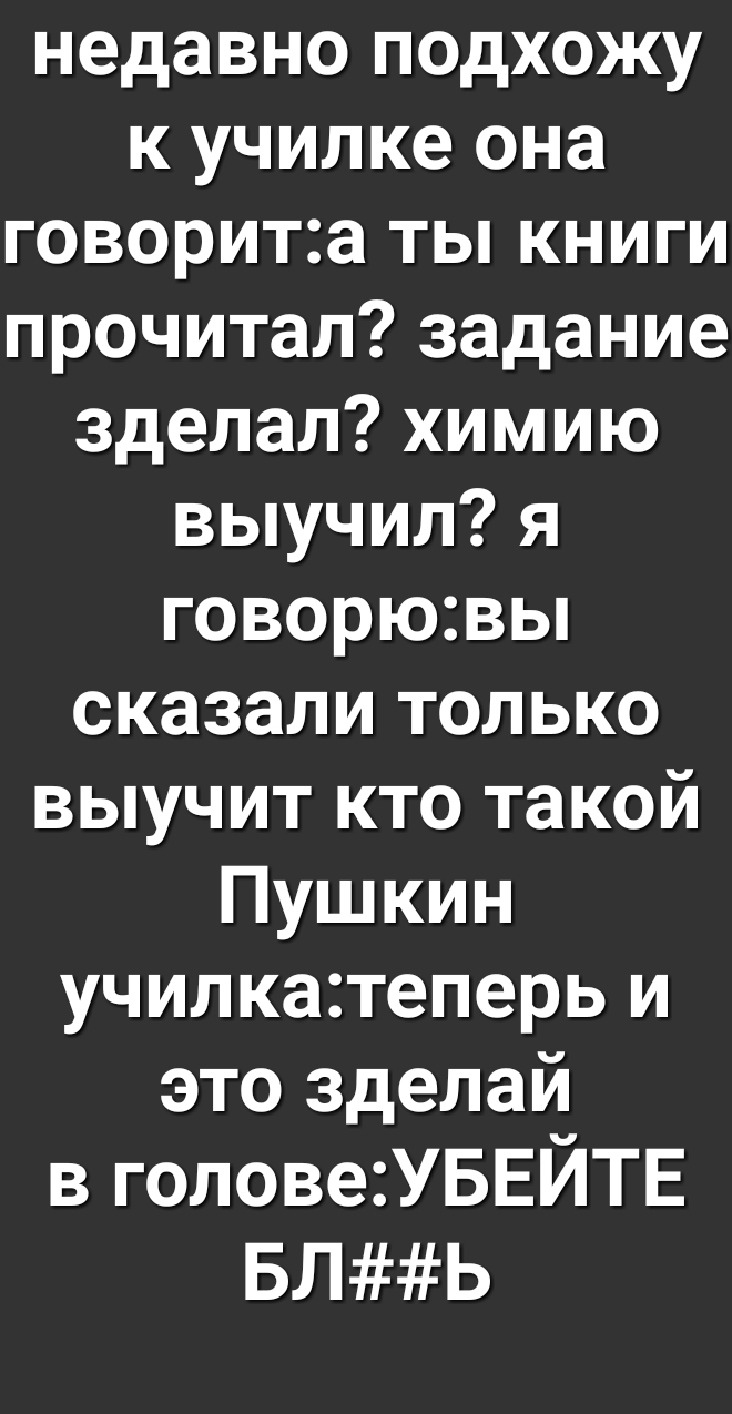 недавно подхожу к училке она говорита ты книги прочитал задание зделал химию выучил я говорювы сказали только выучит кто такой Пушкин училкатеперь и это зделай в головеУБЕЙТЕ БЛЬ