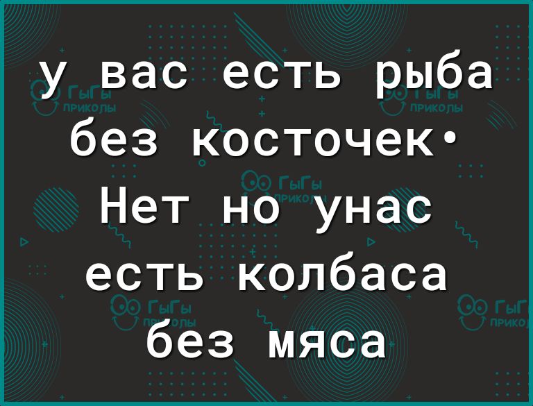 у вас есть рыба без косточек Нет но унас есть колбаса без мяса