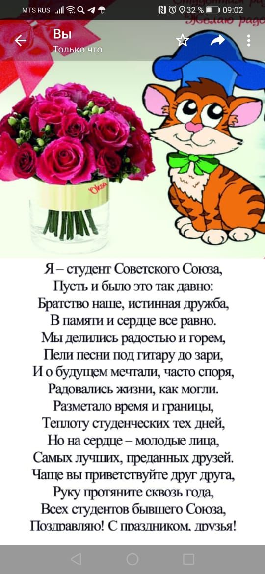 1 09:02 я студент советского союва, пусть и было это так давно: братство наше, истинная дружба, в памяти и сердце все равно. Мы делились радостью и горем, пели песни под гитару до зари, и о будущем мечтали, часто споря, радовались жизни, как могли. Разметало время и границы, теплоту студенческих тех дней, но на сердце  молодые лица, самых лучших, преданных друзей. Чаще вы приветствуйте друг друга, руку протяните сквозь года, всех студентов бывшего союза, позлравляю! С праздником. Друзья!