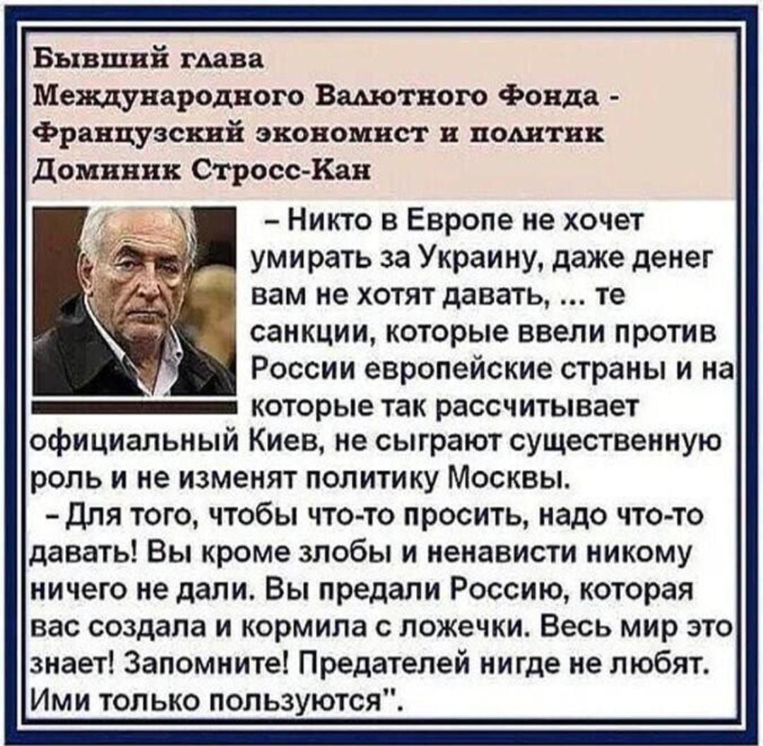 Бывший гАава Международного Вадютного Фонда Французский экономист поштнк домнннк Строев Кан Никто в Европе не хочет умирать за Украину даже денег вам не хотят давать те санкции которые ввели против России европейские страны и на которые так рассчитывает официальный Киев не сыграют существенную роль и не изменят политику Москвы Для того чтобы что то просить надо что то давать Вы кроме злобы и ненав