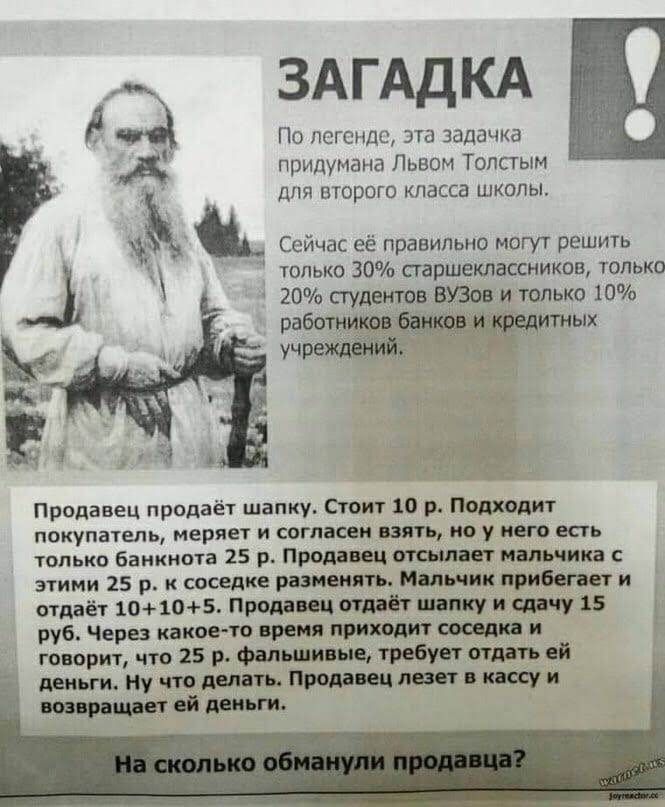 Сейчас её правильно могут решить только 30 сгаршеклассников только 20 студентов ВУЗов и только 10 работниіитных учрежц Я По легенде эта задачка А придумана Львом Толстым ДЛЯ ПТОрОГО Класса ШКОЛЫ Продавец продаёт шапку Стоит 10 р Подходит покупатель меряет И СОГПВСВИ ВЗЯТЬ но у него ЕСТЬ только банкнота 25 р Продавец отсылает пальчика этими 25 р к соседке разменять Мольши прибегает и отдаёт 10 105 