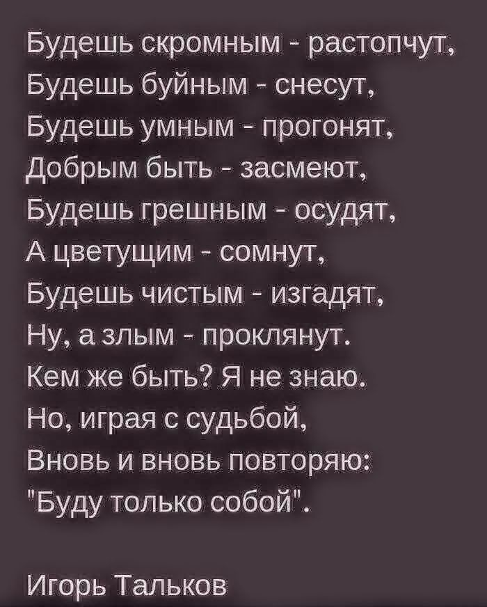 Будешь скромным растопчут Будешь буйным снесут Будешь умным прогонят Добрым быть засмеют Будешь грешным осудят А цветущим сомнут Будешь чистым изгадят Ну азпым проклянут Кем же быть Я не знаю Но играя с судьбой Вновь и вновь повторяю Буду только собой Игорь Тальков