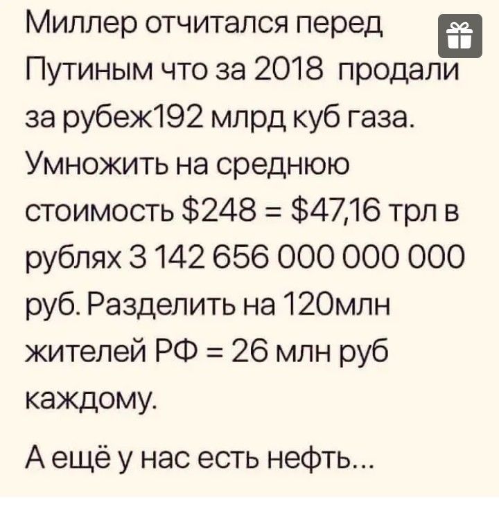 Миллер отчитался перед Путиным что за 2018 продали за рубеж192 млрд куб газа Умножить на среднюю стоимость 248 4216 трл в рублях 3 142 656 ООО ООО 000 руб Разделить на 12Омлн жителей РФ 26 млн руб каждому А ещё у нас есть нефть