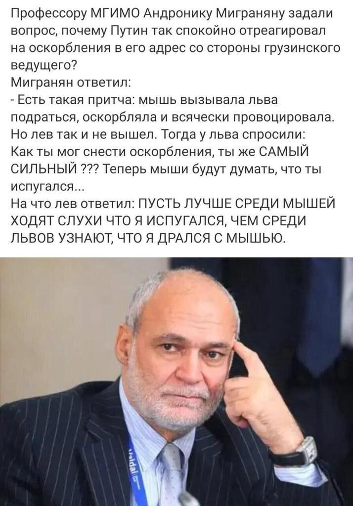 Профессору МГИМО Андронику Миграняну задали вопрос почему Путин так спокойно отреагировал на оскорбления в его адрес со стороны грузинского ведущего Мигранян ответил Есть такая притча мышь вызывала льва подраться оскорбляла и всячески провоцировала Но лев так и не вышел Тогда ульва спросили Как ты мог снести оскорбления ты же САМЫЙ СИЛЬНЫЙ Теперь мыши будут думать что ты испугался На что лев ответ