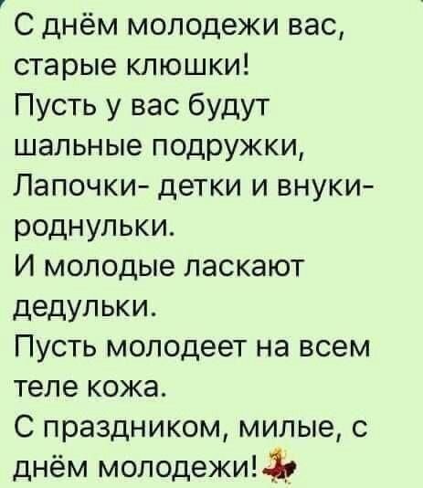 С днём молодежи вас старые клюшки Пусть у вас будут шальные подружки Лапочки детки и внуки роднульки И молодые ласкают дедупьки Пусть молодеет на всем теле кожа С праздником милые с днём молодежиЬЪ